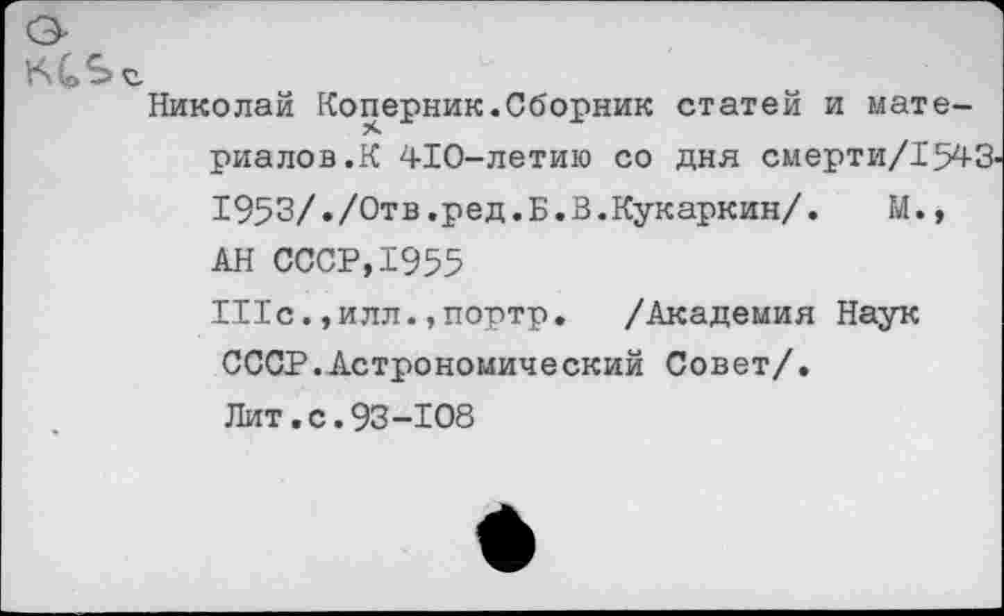 ﻿К Q S с
Николай Коперник.Сборник статей и материалов.К 410-летию со дня смерти/1543-1953/»/000.ред.Б.В.Кукаркин/. М., АН СССР,1955 111с.,илл.,портр. /Академия Наук СССР.Астрономический Совет/. Лит.с.93-108